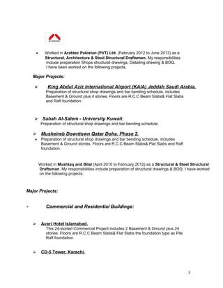 • Worked in Arabtec Pakistan (PVT) Ltd. (February 2012 to June 2013) as a
Structural, Architecture & Steel Structural Draftsman. My responsibilities
include preparation Shops structural drawings, Detailing drawing & BOQ.
I have been worked on the following projects.
Major Projects:
 King Abdul Aziz International Airport (KAIA) Jeddah Saudi Arabia.
Preparation of structural shop drawings and bar bending schedule. includes
Basement & Ground plus 4 stories. Floors are R.C.C Beam Slabs& Flat Slabs
and Raft foundation.
 Sabah Al-Salem - University Kuwait.
Preparation of structural shop drawings and bar bending schedule.
 Musheireb Downtown Qatar Doha. Phase 2.
 Preparation of structural shop drawings and bar bending schedule. includes
Basement & Ground stories. Floors are R.C.C Beam Slabs& Flat Slabs and Raft
foundation.
Worked in Mushtaq and Bilal (April 2010 to February 2012) as a Structural & Steel Structural
Draftsman. My responsibilities include preparation of structural drawings & BOQ. I have worked
on the following projects.
Major Projects:
∗ Commercial and Residential Buildings:
 Avari Hotel Islamabad.
This 24-storied Commercial Project includes 2 Basement & Ground plus 24
stories. Floors are R.C.C Beam Slabs& Flat Slabs the foundation type as Pile
Raft foundation.
 CD-5 Tower. Karachi.
3
 