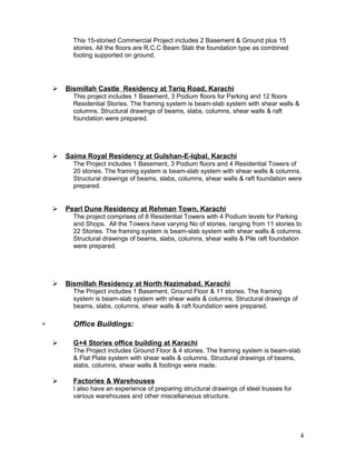 This 15-storied Commercial Project includes 2 Basement & Ground plus 15
stories. All the floors are R.C.C Beam Slab the foundation type as combined
footing supported on ground.
 Bismillah Castle Residency at Tariq Road, Karachi
This project includes 1 Basement, 3 Podium floors for Parking and 12 floors
Residential Stories. The framing system is beam-slab system with shear walls &
columns. Structural drawings of beams, slabs, columns, shear walls & raft
foundation were prepared.
 Saima Royal Residency at Gulshan-E-Iqbal, Karachi
The Project includes 1 Basement, 3 Podium floors and 4 Residential Towers of
20 stories. The framing system is beam-slab system with shear walls & columns.
Structural drawings of beams, slabs, columns, shear walls & raft foundation were
prepared.
 Pearl Dune Residency at Rehman Town, Karachi
The project comprises of 8 Residential Towers with 4 Podium levels for Parking
and Shops. All the Towers have varying No of stories, ranging from 11 stories to
22 Stories. The framing system is beam-slab system with shear walls & columns.
Structural drawings of beams, slabs, columns, shear walls & Pile raft foundation
were prepared.
 Bismillah Residency at North Nazimabad, Karachi
The Project includes 1 Basement, Ground Floor & 11 stories. The framing
system is beam-slab system with shear walls & columns. Structural drawings of
beams, slabs, columns, shear walls & raft foundation were prepared.
∗ Office Buildings:
 G+4 Stories office building at Karachi
The Project includes Ground Floor & 4 stories. The framing system is beam-slab
& Flat Plate system with shear walls & columns. Structural drawings of beams,
slabs, columns, shear walls & footings were made.
 Factories & Warehouses
I also have an experience of preparing structural drawings of steel trusses for
various warehouses and other miscellaneous structure.
4
 