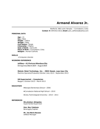 Armand Alvarez Jr. 
Adelfa St. V&G subd. Nangka – Consolacion, Cebu 
Contact #: 09435213612, Email: jare_deftones@yahoo.com 
PERSONAL DATA 
Age : 21 
Sex : Male 
Height : 168cm 
Weight : 56kg 
Civil Status : Single 
Citizenship : Filipino 
Date of Birth : 10/31/93 
Place of Birth : Consolacion, Cebu 
Religion : Roman Catholic 
SKILLS 
• Computer Literate 
WORKING EXPERIENCE 
Jollibee – A.S Fortuna Mandaue City 
Dining Crew|March 2014 – August 2014 
Makoto Metal Technology, Inc. – MEZ2 Basak, Lapu-lapu City 
Machine Operator/Production Worker | July 2013 - September 2013 
SM Supermarket – Consolacion 
Bagger | October 2012 – March 2013 
EDUCATION 
•Nangka Elementary School – 2006 
•Consolacion National High School – 2010 
•Cebu Technological University – 2010 – 2011 
REFERENCES 
Mrs.Anielyn Alimpolos 
Supermarket Supervisor 
Hon. Rey Cataluna 
Baranggay Captain 
Mr. Joe Marie Bacaso 
Jollibee Manager 
