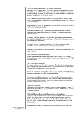 2002 – 2007: Head of the Planning, IT and European Union Section
Responsible for all EU related matters, such as participation in programmes, planning for EU
funds (Cohesion Fund, TEN-T Fund, Structural Funds, Transition Facility), harmonisation with
EU Acquis, advising the Ministry of Communications and Works, reviewing and commenting on
proposals for legislation in the field of road transport.
Led the effort for initiating the Programme for the Enhancement of Public Transport for the
whole of Cyprus, and securing co financing from the Structural Funds for part of the Programme
associated with Nicosia.
Project Manager for a Study and Implementation of ITS in Cyprus. The project was funded by
the Transition Facility Fund of the EU.
Project Manager of the Study for a Highway Management System, funded under the 4th
Financial Protocol between Cyprus and the EU. It resulted in a GIS based management
information system.
In charge of Information Technology at the Department, dealing with requirements analysis,
planning and managing the IT systems and equipment. Responsible for the implementation of
the Department’s IT Strategic Plan.
In charge of training and professional development at the Department, responsible for
establishing the needs and organising and evaluating training programmes.
Responsible for long, medium and short term planning of road infrastructure development and
supporting studies.
1999 – 2002: Supervising Resident Engineer
Worked as resident engineer of the supervision team for four Contracts of the Larnaca –
Protaras Highway, executed simultaneously with a total contract value of approximately CY₤16
million (€28 million).
1991 – 1999: Planning and Section
In charge of the Department’s IT and training functions. The information technology unit was
set up for the first time in the department in 1991. The department’s liaison for the study for a
Strategic IT plan for the Department, carried out in 1999.
Became the Departmental Training Officer in 1993, having successfully completed the Training
for Trainers programme of the Training Institute of Manchester.
Was assigned as the Department’s liaison in the EU Acquis Communautaire screening and
then the legislation harmonisation process. Also responsible for the Transport Infrastructure
Needs Assessment (TINA) process for Cyprus, which resulted in the definition of the Trans-
European Transport Network (TEN-T).
1989 – 1991: Study Leave
Successfully completed a two year educational programme, leading to a Master’s Degree in
Information Systems in the USA, having gained a full scholarship from the Cyprus – American
Scholarship Programme.
1980 – 1989: Transport Engineer in the Transportation and Planning Section
Appointed initially on contract, became permanent engineer in 1985. Worked on a number of
projects, such as the Limassol Traffic Study, the traffic impact study of new government
buildings, the Paphos traffic study, the Paralimni traffic study, the Agia Napa traffic study as
well as on various road feasibility studies. Developed an in-house methodology for a cost-
benefit analysis.
Project director of an in-house Transportation Study of Greater Nicosia (1984-1986) which
Page 2 - Curriculum vitae of
LAMBRINOS, Michael
 