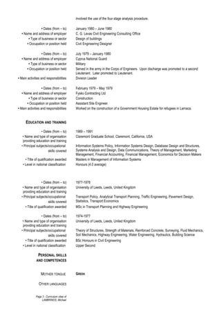 involved the use of the four stage analysis procedure.
• Dates (from – to) January 1980 – June 1980
• Name and address of employer C. G. Levas Civil Engineering Consulting Office
• Type of business or sector Design of buildings
• Occupation or position held Civil Engineering Designer
• Dates (from – to) July 1979 – January 1980
• Name and address of employer Cyprus National Guard
• Type of business or sector Military
• Occupation or position held Served in the army in the Corps of Engineers. Upon discharge was promoted to a second
Lieutenant. Later promoted to Lieutenant.
• Main activities and responsibilities Division Leader
• Dates (from – to) February 1979 – May 1979
• Name and address of employer Fysko Contracting Ltd
• Type of business or sector Construction
• Occupation or position held Assistant Site Engineer.
• Main activities and responsibilities Worked on the construction of a Government Housing Estate for refugees in Larnaca.
EDUCATION AND TRAINING
• Dates (from – to) 1989 – 1991
• Name and type of organisation
providing education and training
Claremont Graduate School, Claremont, California, USA
• Principal subjects/occupational
skills covered
Information Systems Policy, Information Systems Design, Database Design and Structures,
Systems Analysis and Design, Data Communications, Theory of Management, Marketing
Management, Financial Accounting, Financial Management, Economics for Decision Makers
• Title of qualification awarded Masters in Management of Information Systems
• Level in national classification Honours (4.0 average)
• Dates (from – to) 1977-1978
• Name and type of organisation
providing education and training
University of Leeds, Leeds, United Kingdom
• Principal subjects/occupational
skills covered
Transport Policy, Analytical Transport Planning, Traffic Engineering, Pavement Design,
Statistics, Transport Economics
• Title of qualification awarded MSc in Transport Planning and Highway Engineering
• Dates (from – to) 1974-1977
• Name and type of organisation
providing education and training
University of Leeds, Leeds, United Kingdom
• Principal subjects/occupational
skills covered
Theory of Structures, Strength of Materials, Reinforced Concrete, Surveying, Fluid Mechanics,
Soil Mechanics, Highway Engineering, Water Engineering, Hydraulics, Building Science
• Title of qualification awarded BSc Honours in Civil Engineering
• Level in national classification Upper Second
PERSONAL SKILLS
AND COMPETENCES
MOTHER TONGUE GREEK
OTHER LANGUAGES
Page 3 - Curriculum vitae of
LAMBRINOS, Michael
 