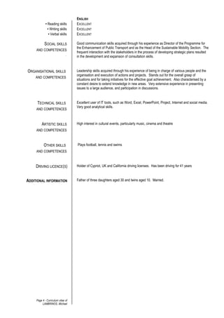 ENGLISH
• Reading skills EXCELLENT
• Writing skills EXCELLENT
• Verbal skills EXCELLENT
SOCIAL SKILLS
AND COMPETENCES
.
Good communication skills acquired through his experience as Director of the Programme for
the Enhancement of Public Transport and as the Head of the Sustainable Mobility Section. The
frequent interaction with the stakeholders in the process of developing strategic plans resulted
in the development and expansion of consultation skills.
ORGANISATIONAL SKILLS
AND COMPETENCES
Leadership skills acquired through his experience of being in charge of various people and the
organisation and execution of actions and projects. Stands out for the overall grasp of
situations and for taking initiatives for the effective goal achievement. Also characterised by a
constant desire to extend knowledge in new areas. Very extensive experience in presenting
issues to a large audience, and participation in discussions.
TECHNICAL SKILLS
AND COMPETENCES
Excellent user of IT tools, such as Word, Excel, PowerPoint, Project, Internet and social media.
Very good analytical skills.
ARTISTIC SKILLS
AND COMPETENCES
High interest in cultural events, particularly music, cinema and theatre
OTHER SKILLS
AND COMPETENCES
Plays football, tennis and swims
DRIVING LICENCE(S) Holder of Cypriot, UK and California driving licenses. Has been driving for 41 years
ADDITIONAL INFORMATION Father of three daughters aged 30 and twins aged 10. Married.
Page 4 - Curriculum vitae of
LAMBRINOS, Michael
 