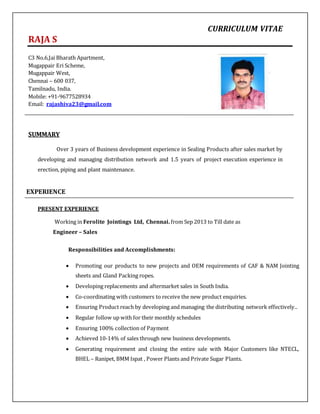 CURRICULUM VITAE
RAJA S
C3 No.6,Jai Bharath Apartment,
Mugappair Eri Scheme,
Mugappair West,
Chennai – 600 037,
Tamilnadu, India.
Mobile: +91-9677528934
Email: rajashiva23@gmail.com
SUMMARY
Over 3 years of Business development experience in Sealing Products after sales market by
developing and managing distribution network and 1.5 years of project execution experience in
erection, piping and plant maintenance.
EXPERIENCE
PRESENT EXPERIENCE
Working in Ferolite Jointings Ltd, Chennai. from Sep 2013 to Till date as
Engineer – Sales
Responsibilities and Accomplishments:
 Promoting our products to new projects and OEM requirements of CAF & NAM Jointing
sheets and Gland Packing ropes.
 Developing replacements and aftermarket sales in South India.
 Co-coordinating with customers to receive the new product enquiries.
 Ensuring Product reach by developing and managing the distributing network effectively..
 Regular follow up with for their monthly schedules
 Ensuring 100% collection of Payment
 Achieved 10-14% of sales through new business developments.
 Generating requirement and closing the entire sale with Major Customers like NTECL,
BHEL – Ranipet, BMM Ispat , Power Plants and Private Sugar Plants.
 