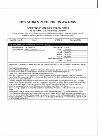 2015 STORES RECOGNITION AWARDS
COMPENSATION SUBMISSION FORM
TO BE COMPLETED BY STORE LEADERSHIP
Please complete each form below and email toSaksRecognition(saks_recognition@saksinc.com)
All awards are taxed and will be submitted to payroll on a monthly basis.
AWARD MONTH I March I STORE # I Raleigh (673) I
THE BREATHLESS AWARD ($100 GIFT CARD)
Please describe how this Associate met the criteria for the monthly/bi-monthly Breathless Award
Associate Name Darina Bender
Associate Title Beauty Specialist
Associate # 281589 I
Area 1 Cosmetics
Area 2 (SELECT)
Area 3 (SELECT)
Area 4 (SELECT)
Brand Ambassador
Area Jo Malone
Positive Selling Lifecycle:
Positive thinking; projects a positive attitude; which causes others to have a positive outlook
towards you; which in turn supports positive behaviors and generating sales.
This is how I would describe Darina Benders selling style.
Darina is constantly in the mindset of thinking 'about what she can do next. How she can sell
more, how she can drive traffic to the store. Connecting the dots and building a brand at a global
level is not an easy concept.
Thinking and projecting a positive attitude: Darina focusing on all things positive, yes I can get
that for you; yes we will make that work. Darina is relentless in doing and trying to get what her
customers want, even if they are sold out CLB Nude Patent leather pumps. Not to mention
booking two appointments for Kiton during the Saks Mens New York Event.
Other having a positive outlook towards her: Darina had 7 WOW's within the month of March
alone.
Supporting positive behaviors & generating sales: Darina has over 100 clients in her MyClients
even though she has been with us a little over ninety days, with 65% of her personal sales coming
from her client book. Darina has also 8 instants this season so far while capturing 86 emails. All of
these great behaviors are the key foundations that SUPPO(t her sales penetration rate of 75.3% of
Jo Malone total net sales.
 