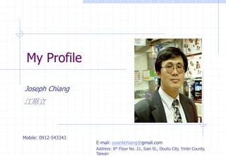 My Profile
Joseph Chiang
江原立
Mobile: 0912-543343
E-mail: yuanlichiang@gmail.com
Address: 8th Floor No. 21, Sian St., Douliu City, Yinlin County,
Taiwan
 