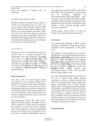 International Journal of Scientific & Engineering Research, Volume 5, Issue 10, October-2014 646
ISSN 2229-5518
IJSER © 2014
http://www.ijser.org
hence the seepage of leachate into the
subsurface.
Downhill Location (DH01 & DH02)
Results for DH01 and DH02 showed values far
outside the permissible range of values for
heavy metals in soils with the exception of Mn
and Cu at both locations which could have been
filtered out during leachate movement within
the soil. Cu was however high but within the
range but too to ignore. These high values in the
downhill further suggest that the movement of
the leachate contaminating the soil is primarily
due to gravity in a downhill motion.
Ni at Study area
The presence of Ni in the study area is of grave
concern since it is usually associated with
sedimentary rocks. The geology of the study
area is one of a metamorphosed terrain. Ni
naturally has a strong affinity for Fe which it
substitutes for and sometimes occurs as oxides
and silicates within lateritic clay soils as a result
of prolonged weathering of parent rocks in
tropical climates.
Other Compounds
SO42-, NO3-, NH4+, Cl- and % Organic matter
were tested for in the sample collected. SO42-
and NO3 are of major concern since construction
works are ongoing very close (as close as 5m) to
the garbage dump because of their reaction with
concrete and cement in construction which turns
to weaken structures. Most of these species are
found in fertilizers, but their excess in the soil
can cause problems.
The concentration of SO42-, NO3-, NH4+ and Cl-
high in the uphill samples. The higher levels in
UH01 compared to UH02 could be attributed
the presence of a farm close to the sampling
point which might have already contaminated
the soil with excessive use of fertilizers on the
soil. However, OS02 recorded higher values for
these chemical species than OS01 as did DH02
than DH01. The concentration of these species
are in increasing magnitude of
OS01˃UH02˃DH01˃UH01˃OS02˃DH02. High
consistent values for OS02 and DH02 could be
associated to their location down gradient to the
garbage site and as such the concentration of the
species at these locations through gravity
movement of leachate.
Percent organic matter levels in all the soil
samples were within the typical range in soil.
Conclusion
The indiscriminate disposal of MSW without
covering is considered a dangerous practice in
integrated waste management at the global
level.
The presence of heavy metals (Cu, Fe, Zn, Pb,
Mn and Ni) in soil sample indicates that there is
appreciable contamination of the soil by leachate
migration. This is indicated that the migration
and distribution of the contaminants species
which may still localized and not diffused with
a wide area. Soils immediately around the
garbage dump further showed high
concentration levels of SO42-, NO3- and NH4+
than the typical range in soils.
As water infiltrates/percolates downwards into
the soil it carries along soluble element
dissolved in it. Thus, it could be said that soils
below the sampling depth (30cm) might have
higher concentration levels of these chemical
species due to leaching provided the secondary
permeabilities responsible for leachate transport
are persistent. This is based on the fact that top
soils are prone to leaching. However, there is
also a possibility that the concentration of these
chemical species may gradually attenuate as
they travel deeper into the subsurface as a result
of filtration through the soil strata.
Recommendation
IJSER
 