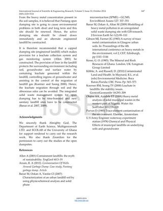 International Journal of Scientific & Engineering Research, Volume 5, Issue 10, October-2014 647
ISSN 2229-5518
IJSER © 2014
http://www.ijser.org
From the heavy metal concentration present in
the soil samples, it is believed that Pantang open
dumping site is going to cause environmental
problems in both short and long term and this
site should be renewed. Hence, the active
dumping site should be closed down
immediately and an alternate engineered
landfill be constructed.
It is therefore recommended that a capped
dumping site (engineered landfill) which makes
provision for a leachate collection system and
gas monitoring system (Allen 2001) be
constructed. The provision of liner in the landfill
protects the surrounding environment including
soil, groundwater and surface water by
containing leachate generated within the
landfill, controlling ingress of groundwater and
assisting in the control of the migration of
landfill gas (Koerner and Soong 2000). Hence,
the leachate migration through soil and the
obnoxious odor can be avoided. The integrated
solid waste management system for open
dumping has to be time-honored and new
sanitary landfill sites have to be constructed
(Banar et al. 2007, 2009).
Acknowledgments
We sincerely thank Almighty God, The
Department of Earth Science, Multigeoconsult
LTD. and ECOLAB of the University of Ghana
for support rendered to carry out the research
work. We also thank Zoomlion for the
permission to carry out the studies at the open
dumpsites.
References
Allen A (2001) Containment landfills: the myth
of sustainability. EngGeol 60:3–19
Anum, R. A (2012). Contamination Of Wells
Around Garbage Dump. Case study; Pantang
garbage dump. Article
Banar M, Ozkan A, Vardar CI (2007)
Characterization of an urban landfill soil by
using physicochemical analysis and solid
phase
microextraction (SPME)—GC/MS.
EnviroMonit Assess 127: 337–351
Banar M, Ozkan A, Altan M (2009) Modelling of
heavy metal pollution in an unregulated
solid waste dumping site with GIS research.
J Environ Earth Sci 1(2):99–110
Gibson MJ, Farmer JG (1983) A survey of trace
metal contamination in Glasgow urban
soils. In: Proceedings of the 4th
international conference on heavy metals in
the environment, vol 2, CEP, Edinburgh,
pp 1141–1144
Kesse, G. O. (1985). The Mineral and Rock
Resouces of Ghana. London, UK: Longman
Group Limited
Kibble, A. and Russell, D. (2010) Contaminated
Land and Health. In Maynard, R.L. et al.
(eds) Environmental Medicine. Boca
Raton,Florida: CRC Press. Pp: 565–573
Koerner RM, Soong TY (2000) Leachate in
landfills: the stability issues.
GeotextGeomembr 18:293–309
Olajire AA, Ayodele ET (1998) Heavy metal
analysis of solid municipal wastes in the
western part of Nigeria. Water Air
SoilPollut 103:219–228
Purves D (1985) Trace-element contamination of
the environment. Elsevier, Amsterdam
U.S Army Engineer waterway experiment
station (1978) Chemical and Physical
Effects of municipal landfills on underlying
soils and groundwater
IJSER
 