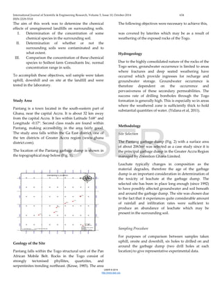 International Journal of Scientific & Engineering Research, Volume 5, Issue 10, October-2014 634
ISSN 2229-5518
IJSER © 2014
http://www.ijser.org
The aim of this work was to determine the chemical
effects of unengineered landfills on surrounding soils.
The following objectives were necessary to achieve this,
I. Determination of the concentration of some
chemical species in the surrounding soil.
II. Determination of whether or not the
surrounding soils were contaminated and to
what extent.
III. Comparison the concentration of these chemical
species to Soiltest farm Consultants Inc. normal
concentration range in soils.
To accomplish these objectives, soil sample were taken
uphill, downhill and on site at the landfill and were
tested in the laboratory.
Study Area
Pantang is a town located in the south-eastern part of
Ghana, near the capital Accra. It is about 32 km away
from the capital Accra. It lies within Latitude 5.68° and
Longitude -0.17°. Second class roads are found within
Pantang, making accessibility in the area fairly good.
The study area falls within the Ga East district, one of
the ten districts of Greater Accra region (www.ghana
district.com).
The location of the Pantang garbage dump is shown in
the topographical map below (Fig. 1).
Geology of the Site
Pantang falls within the Togo structural unit of the Pan
African Mobile Belt. Rocks in the Togo consist of
strongly tectonised phyllites, quartzites, and
serpentinites trending northeast. (Kesse, 1985). The area
was covered by laterites which may be as a result of
weathering of the exposed rocks of the Togo.
Hydrogeology
Due to the highly consolidated nature of the rocks of the
Togo series, groundwater occurrence is limited to areas
where fractures and deep seated weathering have
occurred which provide ingresses for recharge and
groundwater storage. Groundwater occurrence is
therefore dependent on the occurrence and
pervasiveness of these secondary permeabilities. The
success rate of drilling boreholes through the Togo
formation is generally high. This is especially so in areas
where the weathered zone is sufficiently thick to hold
substantial quantities of water. (Yidana et al, 2011).
Methodology
Site Selection
The Pantang garbage dump (Fig. 2) with a surface area
of about 2063m2 was selected as a case study since it is
the principal garbage dump in the Greater Accra Region
managed by Zoomlion Ghana Limited.
Leachate typically changes in composition as the
material degrades, therefore the age of the garbage
dump is an important consideration in determination of
the toxicity of leachate at the garbage dump. The
selected site has been in place long enough (since 1992)
to have possibly affected groundwater and soil beneath
and around the garbage dump. The site was chosen due
to the fact that it experiences quite considerable amount
of rainfall and infiltration rates were sufficient to
produce an abundance of leachate which may be
present in the surrounding soil.
Sampling Procedure
For purposes of comparison between samples taken
uphill, onsite and downhill, six holes to drilled on and
around the garbage dump (two drill holes at each
location) to give representative experimental data.
IJSER
 