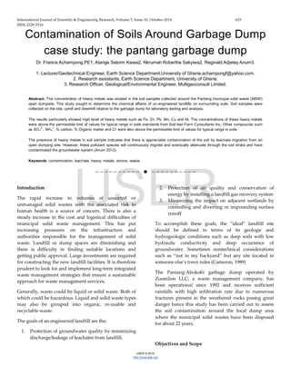 International Journal of Scientific & Engineering Research, Volume 5, Issue 10, October-2014 633
ISSN 2229-5518
IJSER © 2014
http://www.ijser.org
Contamination of Soils Around Garbage Dump
case study: the pantang garbage dump
Dr. Francis Achampong.PE1, Atange Selorm Kwasi2, Nkrumah Robertha Sakyiwa2, Reginald Adjetey Anum3.
1. Lecturer/Geotechnical Engineer, Earth Science Department,University of Ghana.achampongf@yahoo.com.
2. Research assistants, Earth Science Department, University of Ghana.
3. Research Officer, Geological/Environmental Engineer, Multigeoconsult Limited.
Abstract: The concentration of heavy metals was studied in the soil samples collected around the Pantang municipal solid waste (MSW)
open dumpsite. This study sought to determine the chemical effects of un-engineered landfills on surrounding soils. Soil samples were
collected on the site, uphill and downhill relative to the garbage dump for laboratory testing and analysis.
The results particularly showed high level of heavy metals such as Fe, Zn, Pb, Mn, Cu and Ni. The concentrations of these heavy metals
were above the permissible limit of values for typical range in soils standards from Soil test Farm Consultants Inc. Other compounds such
as SO4
2-
, NH4
+
, % carbon, % Organic matter and Cl
-
were also above the permissible limit of values for typical range in soils.
The presence of heavy metals in soil sample indicates that there is appreciable contamination of the soil by leachate migration from an
open dumping site. However, these pollutant species will continuously migrate and eventually attenuate through the soil strata and have
contaminated the groundwater system (Anum 2012).
Keywords:.contamination,.leachate,.heavy,.metals,.anions,.waste.
——————————  ——————————
Introduction
The rapid increase in volumes of unsorted or
unmanaged solid wastes with the associated risk to
human health is a source of concern. There is also a
steady increase in the cost and logistical difficulties of
municipal solid waste management. This has put
increasing pressures on the infrastructure and
authorities responsible for the management of solid
waste. Landfill or dump spaces are diminishing and
there is difficulty in finding suitable locations and
getting public approval. Large investments are required
for constructing the new landfill facilities. It is therefore
prudent to look for and implement long-term integrated
waste management strategies that ensure a sustainable
approach for waste management services.
Generally, waste could be liquid or solid waste. Both of
which could be hazardous. Liquid and solid waste types
may also be grouped into organic, re-usable and
recyclable waste.
The goals of an engineered landfill are the;
1. Protection of groundwater quality by minimizing
discharge/leakage of leachates from landfill.
2. Protection of air quality and conservation of
energy by installing a landfill gas recovery system
3. Minimizing the impact on adjacent wetlands by
controlling and diverting or impounding surface
runoff
To accomplish these goals, the “ideal” landfill site
should be defined in terms of its geologic and
hydrogeologic conditions such as deep soils with low
hydraulic conductivity and deep occurrence of
groundwater. Sometimes nontechnical considerations
such as “not in my backyard” but any site located in
someone else’s town rules (Cameron, 1989)
The Pantang-Abokobi garbage dump operated by
Zoomlion LLC; a waste management company, has
been operational since 1992 and receives sufficient
rainfalls with high infiltration rate due to numerous
fractures present in the weathered rocks posing great
danger hence this study has been carried out to assess
the soil contamination around the local dump area
where the municipal solid wastes have been disposed
for about 22 years.
Objectives and Scope
IJSER
 