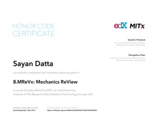 Cecil and Ida Green Professor of Physics
Massachusetts Institute of Technology
David E. Pritchard
Chief Instructor; Postdoctoral Research Fellow
Massachusetts Institute of Technology
Zhongzhou Chen
HONOR CODE CERTIFICATE Verify the authenticity of this certificate at
CERTIFICATE
HONOR CODE
Sayan Datta
successfully completed and received a passing grade in
8.MReVx: Mechanics ReView
a course of study offered by MITx, an online learning
initiative of The Massachusetts Institute of Technology through edX.
Issued September 16th, 2014 https://verify.edx.org/cert/4d86cd7a65f445fe979a4b7b0d7fd065
 
