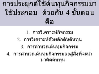 การประยุกต์ใช้ต้นทุนกิจกรรมมาใช้ประกอบ  ด้วยกัน  4  ขั้นตอนคือ การวิเคราะห์กิจกรรม การวิเคราะห์ตัวผลักดันต้นทุน การคำนวณต้นทุนกิจกรรม การคำนวณต้นทุนกิจกรรมลงสู่สิ่งที่จะนำมาคิดต้นทุน 