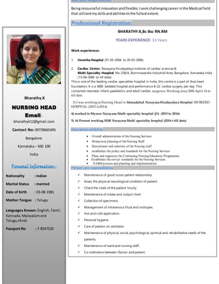 Bharathy.K
NURSING HEAD
Email:-
bharathyk12@gmail.com
Contact No: 09739665495
Bangalore
Karnataka – 560 100
India
Personal Information:-
Nationality : Indian
Marital Status : married
Date of birth : 03-08-1981
Mother Tongue : Telugu
Languages Known: English,Tamil,
Kannada, Malayalamand
Telugu,Hindi
Passport No : F 8547520
Career Objective:
Beingresourceful innovationandflexible,Iseekchallengingcareerinthe Medical field
that utilizedmyskillsandabilitiestothe fullestextent.
Professional Registration:
BHARATHY.K,Bc Bsc RN.RM
YEARS EXPERIENCE: 13 Years
Work experiences:
1. Venetha Hospital (01-05-2004 to 20-03-2006)
2. Cardiac Center, Narayana Hrudayalaya Institute of cardiac sciences &
Multi-Specialty Hospital No-258/A, Bommasandra Industrial Area, Bangalore, Karnataka India
(13-04-2006 to till date)
This is one of the leading cardiac specialties hospital in India, this centre is a part of Asia heart
foundation. It is a 3000 bedded hospital and performance 8-22 cardiac surgery per day. This
comprises neonatal, infant, paediatrics and adult cardiac surgeries. Working since 2006 April 14 to
till date.
3) I was working as Nursing Head in Ahmadabad Narayana Hrudayalaya Hospital 300 BEDED
HOSPITAL (2013 to2014).
4) worked in Mysore Narayana Multi speciality hospital (JA -2015 to 2016)
5) At Present working HSR Narayana Multi speciality hospital (2016 t till date)
Description of duties:
 Overall administration of theNursing Services
 Manpower planning of theNursing Staff
 Recruitment and selection of theNursing staff
 establishes the policy and standards for theNursing Services
 Plans and organizes the Continuing Nursing Education Programmes.
 Establishes theservice standards for theNursing Services.
 NABH process and planning and implementation
Patient care responsibilities:
 Maintenance of good nurse patient relationship.
 Asses the physical neurological condition of patient.
 Check the vitals of the patient hourly.
 Maintenance of intake and output chart.
 Collection of specimens.
 Management of intravenous Fluid and inotropes.
 Hot and cold application.
 Personal hygiene.
 Care of patient on ventilator
 Maintenance of physical, social, psychological, spiritual and rehabilitative needs of the
patients.
 Maintenance of ward and nursing staff.
 Co-ordination between Doctor and patient.
 Ward responsibility (Nursing, Doctor, Patient)
 Planning and organizing operations in Operation Theatre
 
