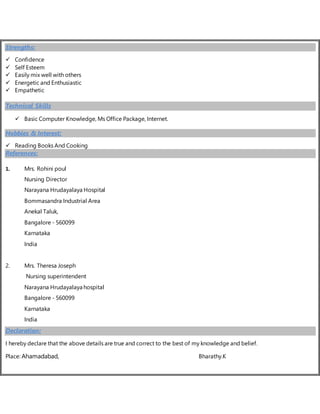 Strengths:
 Confidence
 Self Esteem
 Easily mix well with others
 Energetic and Enthusiastic
 Empathetic
Technical Skills
 Basic Computer Knowledge, Ms Office Package, Internet.
Hobbies & Interest:
 Reading Books And Cooking
References:
1. Mrs. Rohini poul
Nursing Director
Narayana Hrudayalaya Hospital
Bommasandra Industrial Area
Anekal Taluk,
Bangalore - 560099
Karnataka
India
2. Mrs. Theresa Joseph
Nursing superintendent
Narayana Hrudayalaya hospital
Bangalore - 560099
Karnataka
India
Declaration:
I hereby declare that the above details are true and correct to the best of my knowledge and belief.
Place: Ahamadabad, Bharathy.K
 
