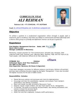 CURRICULUM VITAE
ALI REHMAN
Pakistan Cell: + 971 529492340, + 971 562978640
Email: ali_rehman333@yahoo.com & alirehman.aui@gmail.com
Objective
To achieve a position in a professional organization whose strength is people, style is
teamwork, goal is excellence, and where my ability to communicate and liaise effectively with
a diverse client group in a friendly and diplomatic manner can be put to good use.
Experience
First Solution Management Services Dubai, UAE
March 2013 to date
Manager (Collection & Recovery)
Monitoring ceased customers for Tele-Communication (Etisalat) also managing Debt
collection Credit Card, Personal Loan, (Barclays Bank, Mashreq, FGB) with the Team of (6)
Team Leader, (30) Collection Officers & (2) field collectors.
CITIBANK N.A Pakistan
Authorized Signer (Full Time Employee)
Jun 2007 to June 2011
Area Supervisor Recovery (In-House & Agencies)
I have been managing recoveries for different products card & loans (Written-off portfolio)
and have been achieving the given target by the higher Management. I have also recorded
the highest recovery for the year of 2009 & 2010.
Responsibilities Includes:
 Planed Recovery policies and processes and check its implementation.
 Encourage and train the subordinates, appraise and evaluate Team member's
performance and offering counseling.
 Direct and handle the daily activities of Recovery’s Team.
 Organize regular target numbers and also Team reports for Sr. management.
 To minimize the losses by achieving set benchmarks also offering settlements and
waivers to boost the recovery figure.
 Legal proceeding and foreclosures.
 Assist hire and train employees, evaluate staff's performance.
 