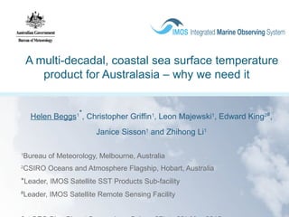 A multi-decadal, coastal sea surface temperature
product for Australasia – why we need it
Helen Beggs1*
, Christopher Griffin1
, Leon Majewski1
, Edward King2#
,
Janice Sisson1
and Zhihong Li1
1
Bureau of Meteorology, Melbourne, Australia
2
CSIRO Oceans and Atmosphere Flagship, Hobart, Australia
*Leader, IMOS Satellite SST Products Sub-facility
#
Leader, IMOS Satellite Remote Sensing Facility
 