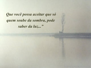     Que você possa aceitar que só
    quem soube da sombra, pode
          saber da luz...”
 