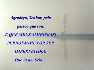 Agradeço, Senhor, pela

     pessoa que sou.

E QUE MEUS AMIGOS(AS)

PERDOEM-ME POR SER

    IMPERFEITO(A)

    Que Assim Seja....
 