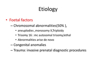 Etiology
• Foetal factors
– Chromosomal abnormalities(50% ),
• aneuplodies ,monosomy X,Triploidy
• Trisomy 16 : mc autosomal trisomy,lethal
• Abnormalities arise de novo
– Congenital anomalies
– Trauma: invasive prenatal diagnostic procedures
 
