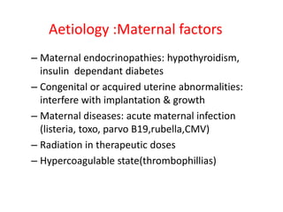 Aetiology :Maternal factors
– Maternal endocrinopathies: hypothyroidism,
insulin dependant diabetes
– Congenital or acquired uterine abnormalities:
interfere with implantation & growth
– Maternal diseases: acute maternal infection
(listeria, toxo, parvo B19,rubella,CMV)
– Radiation in therapeutic doses
– Hypercoagulable state(thrombophillias)
 