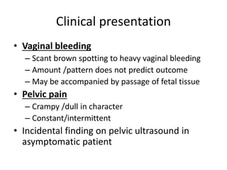 Clinical presentation
• Vaginal bleeding
– Scant brown spotting to heavy vaginal bleeding
– Amount /pattern does not predict outcome
– May be accompanied by passage of fetal tissue
• Pelvic pain
– Crampy /dull in character
– Constant/intermittent
• Incidental finding on pelvic ultrasound in
asymptomatic patient
 