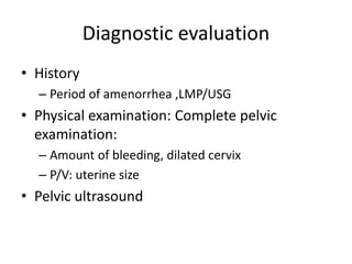 Diagnostic evaluation
• History
– Period of amenorrhea ,LMP/USG
• Physical examination: Complete pelvic
examination:
– Amount of bleeding, dilated cervix
– P/V: uterine size
• Pelvic ultrasound
 