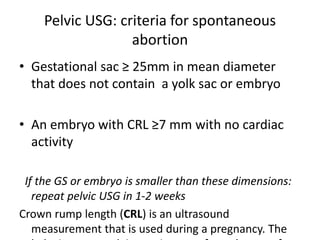 Pelvic USG: criteria for spontaneous
abortion
• Gestational sac ≥ 25mm in mean diameter
that does not contain a yolk sac or embryo
• An embryo with CRL ≥7 mm with no cardiac
activity
If the GS or embryo is smaller than these dimensions:
repeat pelvic USG in 1-2 weeks
Crown rump length (CRL) is an ultrasound
measurement that is used during a pregnancy. The
 