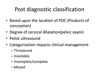 Post diagnostic classification
• Based upon the location of POC (Products of
conception)
• Degree of cervical dilatation(pelvic exam)
• Pelvic ultrasound
• Categorization impacts clinical management
– Threatened
– Inevitable
– Incomplete/complete
– Missed
 