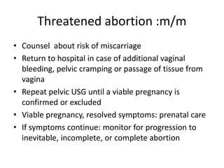 Threatened abortion :m/m
• Counsel about risk of miscarriage
• Return to hospital in case of additional vaginal
bleeding, pelvic cramping or passage of tissue from
vagina
• Repeat pelvic USG until a viable pregnancy is
confirmed or excluded
• Viable pregnancy, resolved symptoms: prenatal care
• If symptoms continue: monitor for progression to
inevitable, incomplete, or complete abortion
 