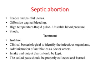 Septic abortion
• Tender and painful uterus.
• Offensive vaginal bleeding.
• High temperature.Rapid pulse. .Unstable blood pressure.
• Shock.
Treatment
• Isolation.
• Clinical bacteriological to identify the infectious organisms.
• Administration of antibiotics as doctor orders.
• Intake and output chart should be kept.
• The soiled pads should be properly collected and burned
 