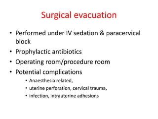 Surgical evacuation
• Performed under IV sedation & paracervical
block
• Prophylactic antibiotics
• Operating room/procedure room
• Potential complications
• Anaesthesia related,
• uterine perforation, cervical trauma,
• infection, intrauterine adhesions
 