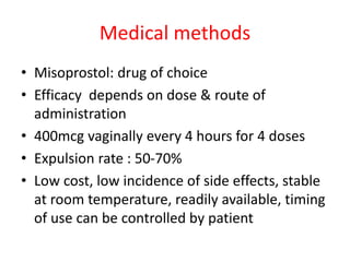 Medical methods
• Misoprostol: drug of choice
• Efficacy depends on dose & route of
administration
• 400mcg vaginally every 4 hours for 4 doses
• Expulsion rate : 50-70%
• Low cost, low incidence of side effects, stable
at room temperature, readily available, timing
of use can be controlled by patient
 