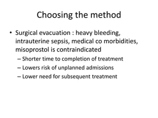 Choosing the method
• Surgical evacuation : heavy bleeding,
intrauterine sepsis, medical co morbidities,
misoprostol is contraindicated
– Shorter time to completion of treatment
– Lowers risk of unplanned admissions
– Lower need for subsequent treatment
 