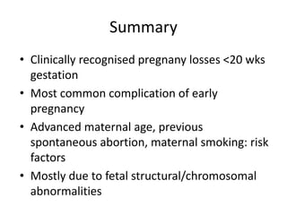 Summary
• Clinically recognised pregnany losses <20 wks
gestation
• Most common complication of early
pregnancy
• Advanced maternal age, previous
spontaneous abortion, maternal smoking: risk
factors
• Mostly due to fetal structural/chromosomal
abnormalities
 
