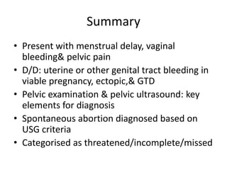 Summary
• Present with menstrual delay, vaginal
bleeding& pelvic pain
• D/D: uterine or other genital tract bleeding in
viable pregnancy, ectopic,& GTD
• Pelvic examination & pelvic ultrasound: key
elements for diagnosis
• Spontaneous abortion diagnosed based on
USG criteria
• Categorised as threatened/incomplete/missed
 