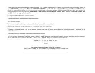 * El pago de las bases será mediante depósito en Banco Santander, S.A., a nombre de la Secretaría de Finanzas del Gobierno del Distrito Federal, al número de
cuenta 65501123467 y con la siguiente Referencia: 1201OMDGRMSG00915 seguido de la clave del Registro Federal de Contribuyentes del interesado,
(EJEMPLO: 1201OMDGRMSG00915ABC900101Q09) o en el domicilio de la convocante, mediante cheque certificado o de caja a favor de la Secretaría de
Finanzas del Gobierno del Distrito Federal. NOTA IMPORTANTE: El pago mediante depósito bancario deberá contener la referencia completa. NO
habrá devolución por pago mal referenciado.
* Las propuestas deberán formularse en idioma español.
* La propuesta económica deberá presentarse en pesos mexicanos.
* No se otorgarán anticipos.
* Los bienes se entregarán en los lugares y plazos establecidos en las bases de la presente licitación.
* El periodo de contratación será de conformidad con lo establecido en las bases de licitación.
* Los pagos se efectuarán máximo a los 20 días naturales siguientes a la fecha del registro de las Cuentas por Liquidar Certificadas y de acuerdo con lo
establecido en bases.
* La firma del contrato se efectuará de conformidad con lo establecido en bases.
* Los actos derivados de la presente licitación se llevarán a cabo en la Sala de Licitaciones de la Dirección General de Recursos Materiales y Servicios Generales,
ubicada en Avenida Tlaxcoaque No. 8, Quinto Piso, Colonia Centro, C.P. 06090, Delegación Cuauhtémoc, Distrito Federal.
MÉXICO, D.F., A 30 DE OCTUBRE DE 2015.
(Firma)
LIC. MARÍA DE LA LUZ URRUSQUIETA NAVARRO
DIRECTORA GENERAL DE RECURSOS MATERIALES Y SERVICIOS GENERALES
 
