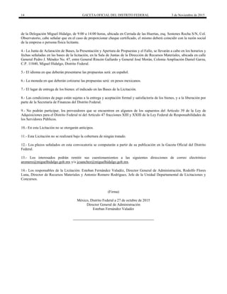 14 GACETA OFICIAL DEL DISTRITO FEDERAL 3 de Noviembre de 2015
de la Delegación Miguel Hidalgo, de 9:00 a 14:00 horas, ubicada en Cerrada de las Huertas, esq. Sostenes Rocha S/N, Col.
Observatorio, cabe señalar que en el caso de proporcionar cheque certificado, el mismo deberá coincidir con la razón social
de la empresa o persona física licitante.
4.- La Junta de Aclaración de Bases, la Presentación y Apertura de Propuestas y el Fallo, se llevarán a cabo en los horarios y
fechas señaladas en las bases de la licitación, en la Sala de Juntas de la Dirección de Recursos Materiales, ubicada en calle
General Pedro J. Méndez No. 47, entre General Rincón Gallardo y General José Morán, Colonia Ampliación Daniel Garza,
C.P. 11840, Miguel Hidalgo, Distrito Federal.
5.- El idioma en que deberán presentarse las propuestas será: en español.
6.- La moneda en que deberán cotizarse las propuestas será: en pesos mexicanos.
7.- El lugar de entrega de los bienes: el indicado en las Bases de la Licitación.
8.- Las condiciones de pago están sujetas a la entrega y aceptación formal y satisfactoria de los bienes, y a la liberación por
parte de la Secretaría de Finanzas del Distrito Federal.
9.- No podrán participar, los proveedores que se encuentren en algunos de los supuestos del Artículo 39 de la Ley de
Adquisiciones para el Distrito Federal ni del Artículo 47 fracciones XIII y XXIII de la Ley Federal de Responsabilidades de
los Servidores Públicos.
10.- En esta Licitación no se otorgarán anticipos.
11.- Esta Licitación no se realizará bajo la cobertura de ningún tratado.
12.- Los plazos señalados en esta convocatoria se computarán a partir de su publicación en la Gaceta Oficial del Distrito
Federal.
13.- Los interesados podrán remitir sus cuestionamientos a las siguientes direcciones de correo electrónico
aromero@miguelhidalgo.gob.mx y/o jcsanchez@miguelhidalgo.gob.mx.
14.- Los responsables de la Licitación: Esteban Fernández Valadéz, Director General de Administración, Rodolfo Flores
Luna, Director de Recursos Materiales y Antonio Romero Rodríguez, Jefe de la Unidad Departamental de Licitaciones y
Concursos.
(Firma)
México, Distrito Federal a 27 de octubre de 2015
Director General de Administración
Esteban Fernández Valadéz
 