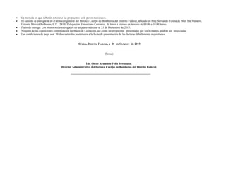  La moneda en que deberán cotizarse las propuestas será: pesos mexicanos.
 El calzado se entregarán en el almacén general del Heroico Cuerpo de Bomberos del Distrito Federal, ubicado en Fray Servando Teresa de Mier Sin Número,
Colonia Merced Balbuena, C.P. 15810, Delegación Venustiano Carranza, de lunes a viernes en horario de 09:00 a 18:00 horas.
 Plazo de entrega: Los bienes serán entregados en un plazo máximo al 31 de Diciembre de 2015.
 Ninguna de las condiciones contenidas en las Bases de Licitación, así como las propuestas presentadas por los licitantes, podrán ser negociadas.
 Las condiciones de pago son: 20 días naturales posteriores a la fecha de presentación de las facturas debidamente requisitadas.
México, Distrito Federal, a 28 de Octubre de 2015
(Firma)
Lic. Oscar Armando Peña Avendaño.
Director Administrativo del Heroico Cuerpo de Bomberos del Distrito Federal.
 