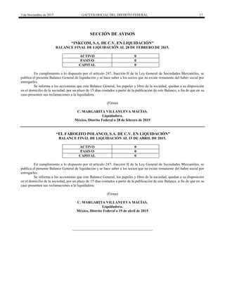 3 de Noviembre de 2015 GACETA OFICIAL DEL DISTRITO FEDERAL 17
SECCIÓN DE AVISOS
“INKCOM, S.A. DE C.V. EN LIQUIDACIÓN”
BALANCE FINAL DE LIQUIDACIÓN AL 28 DE FEBRERO DE 2015.
ACTIVO 0
PASIVO 0
CAPITAL 0
En cumplimiento a lo dispuesto por el artículo 247, fracción II de la Ley General de Sociedades Mercantiles, se
publica el presente Balance General de liquidación y se hace saber a los socios que no existe remanente del haber social por
entregarles.
Se informa a los accionistas que este Balance General, los papeles y libro de la sociedad, quedan a su disposición
en el domicilio de la sociedad, por un plazo de 15 días contados a partir de la publicación de este Balance, a fin de que en su
caso presenten sus reclamaciones a la liquidadora.
(Firma)
C. MARGARITA VILLANUEVA MACÍAS.
Liquidadora.
México, Distrito Federal a 28 de febrero de 2015
“EL FAROLITO POLANCO, S.A. DE C.V. EN LIQUIDACIÓN”
BALANCE FINAL DE LIQUIDACIÓN AL 15 DE ABRIL DE 2015.
ACTIVO 0
PASIVO 0
CAPITAL 0
En cumplimiento a lo dispuesto por el artículo 247, fracción II de la Ley General de Sociedades Mercantiles, se
publica el presente Balance General de liquidación y se hace saber a los socios que no existe remanente del haber social por
entregarles.
Se informa a los accionistas que este Balance General, los papeles y libro de la sociedad, quedan a su disposición
en el domicilio de la sociedad, por un plazo de 15 días contados a partir de la publicación de este Balance, a fin de que en su
caso presenten sus reclamaciones a la liquidadora.
(Firma)
C. MARGARITA VILLANUEVA MACÍAS.
Liquidadora.
México, Distrito Federal a 15 de abril de 2015
 