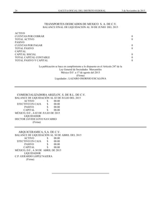 24 GACETA OFICIAL DEL DISTRITO FEDERAL 3 de Noviembre de 2015
TRANSPORTES DEDICADOS DE MEXICO S. A. DE C.V.
BALANCE FINAL DE LIQUIDACION AL 30 DE JUNIO DEL 2015
ACTIVO
CUENTAS POR COBRAR 0
TOTAL ACTIVO 0
PASIVO
CUENTAS POR PAGAR 0
TOTAL PASIVO 0
CAPITAL
CAPITAL SOCIAL 0
TOTAL CAPITAL CONTABLE 0
TOTAL PASIVO Y CAPITAL 0
La publicación se hace en cumplimiento a lo dispuesto en el Artículo 247 de la
Ley General de Sociedades Mercantiles
México D.F. a 17 de agosto del 2015
(Firma)
Liquidador.: LAZARO OSORNIO ESCALONA
COMERCIALIZADORA ARIZLOY, S. DE R.L. DE C.V.
BALANCE DE LIQUIDACIÓN AL 02 DE JULIO DEL 2015
ACTIVO $ 00.00
EFECTIVO EN CAJA $ 00.00
PASIVO $ 00.00
CAPITAL $ 00.00
MÉXICO, D.F., A 02 DE JULIO DE 2015
LIQUIDADOR
HECTOR JAVIER LOYO NAVARRO
(Firma)
ARQUICERAMICA, S.A. DE C.V.
BALANCE DE LIQUIDACIÓN AL 30 DE ABRIL DEL 2015
ACTIVO $ 00.00
EFECTIVO EN CAJA $ 00.00
PASIVO $ 00.00
CAPITAL $ 00.00
MÉXICO, D.F., A 30 DE ABRIL DE 2015
LIQUIDADOR
C.P. GERARDO LOPEZ NAJERA
(Firma)
 