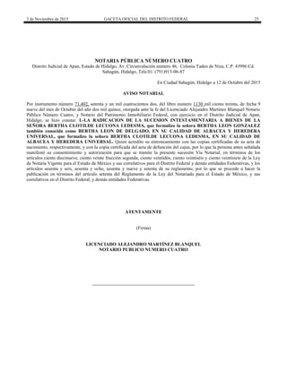 3 de Noviembre de 2015 GACETA OFICIAL DEL DISTRITO FEDERAL 25
NOTARIA PÙBLICA NÙMERO CUATRO
Distrito Judicial de Apan, Estado de Hidalgo, Av. Circunvalación número 46, Colonia Tadeo de Niza, C.P. 43996 Cd.
Sahagún, Hidalgo, Tels.01/ (791)913-06-87
En Ciudad Sahagún, Hidalgo a 12 de Octubre del 2015
AVISO NOTARIAL
Por instrumento número 71,402, setenta y un mil cuatrocientos dos, del libro numero 1130 mil ciento treinta, de fecha 9
nueve del mes de Octubre del año dos mil quince, otorgada ante la fe del Licenciado Alejandro Martínez Blanquel Notario
Público Número Cuatro, y Notario del Patrimonio Inmobiliario Federal, con ejercicio en el Distrito Judicial de Apan,
Hidalgo, se hizo constar. I.-LA RADICACION DE LA SUCESION INTESTAMENTARIA A BIENES DE LA
SEÑORA BERTHA CLOTILDE LECUONA LEDESMA, que formalizo la señora BERTHA LEON GONZALEZ
también conocida como BERTHA LEON DE DELGADO, EN SU CALIDAD DE ALBACEA Y HEREDERA
UNIVERSAL, que formalizo la señora BERTHA CLOTILDE LECUONA LEDESMA, EN SU CALIDAD DE
ALBACEA Y HEREDERA UNIVERSAL. Quien acredito su entroncamiento con las copias certificadas de su acta de
nacimiento, respectivamente, y con la copia certificada del acta de defunción del cujus, por lo que la persona antes señalada
manifestó su consentimiento y autorización para que se tramite la presente sucesión Vía Notarial, en términos de los
artículos ciento diecinueve, ciento veinte fracción segunda, ciento veintidós, ciento veintiséis y ciento veintisiete de la Ley
de Notaria Vigente para el Estado de México y sus correlativos para el Distrito Federal y demás entidades Federativas, y los
artículos sesenta y seis, sesenta y ocho, sesenta y nueve y setenta de su reglamento, por lo que se procede a hacer la
publicación en términos del artículo setenta del Reglamento de la Ley del Notariado para el Estado de México, y sus
correlativos en el Distrito Federal, y demás entidades Federativas.
ATENTAMENTE
(Firma)
LICENCIADO ALEJANDRO MARTÍNEZ BLANQUEL
NOTARIO PUBLICO NUMERO CUATRO
 