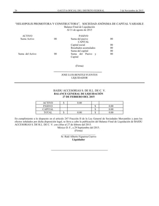 26 GACETA OFICIAL DEL DISTRITO FEDERAL 3 de Noviembre de 2015
“HELIOPOLIS PROMOTORA Y CONSTRUCTORA”, SOCIEDAD ANÓNIMA DE CAPITAL VARIABLE
Balance Final de Liquidación
Al 31 de agosto de 2015
ACTIVO PASIVO
Suma Activo 00 Suma del pasivo 00
CAPITAL
Capital social 00
Resultados acumulados 00
Suma del capital 00
Suma del Activo 00 Suma del Pasivo y
Capital
00
(Firma)
JOSE LUIS BENITEZ FUENTES
LIQUIDADOR
BAIDU ACCESORIAS S. DE R.L. DE C. V.
BALANCE GENERAL DE LIQUIDACIÓN
27 DE FEBRERO DEL 2015
ACTIVO $ 0.00
PASIVO $ 0.00
CAPITAL $ 0.00
TOTAL $ 0.00 $ 0.00
En cumplimiento a lo dispuesto en el artículo 247 Fracción II de la Ley General de Sociedades Mercantiles y para los
efectos señalados por dicha disposición legal, se lleva a cabo la publicación del Balance Final de Liquidación de BAIDU
ACCESORIAS S. DE R.L. DE C. V. con cifras al 27 de febrero del 2015.
México D. F., a 29 Septiembre del 2015.
(Firma)
__________________________
Sr. Raúl Alberto Figueroa Cuervo
Liquidador
 