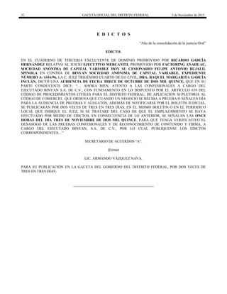 32 GACETA OFICIAL DEL DISTRITO FEDERAL 3 de Noviembre de 2015
E D I C T O S
“Año de la consolidación de la justicia Oral”
EDICTO.
EN EL CUADERNO DE TERCERIA EXCLUYENTE DE DOMINIO PROMOVIDO POR RICARDO GARCÍA
HERNÁNDEZ RELATVO AL JUICIO EJECUTIVO MERCANTIL PROMOVIDO POR FACTORING ANAHUAC,
SOCIEDAD ANÓNIMA DE CAPITAL VARIABLE HOY SU CESIONARIO FELIPE ANTONIO BUJALIL
SPINOLA EN CONTRA DE BINYAN SOCIEDAD ANÓNIMA DE CAPITAL VARIABLE, EXPEDIENTE
NÚMERO A- 1416/96, LA C. JUEZ TRIGÉSIMO CUARTO DE LO CIVIL, DRA. RAQUEL MARGARITA GARCÍA
INCLÁN, DICTÓ UNA AUDIENCIA DE FECHA TRECE DE OCTUBRE DE DOS MIL QUINCE, QUE EN SU
PARTE CONDUCENTE DICE: “… AHORA BIEN, ATENTO A LAS CONFESIONALES A CARGO DEL
EJECUTADO BINYAN S.A. DE C.V., CON FUNDAMENTO EN LO DISPUESTO POR EL ARTÍCULO 639 DEL
CÓDIGO DE PROCEDIMIENTOS CIVILES PARA EL DISTRITO FEDERAL, DE APLICACIÓN SUPLETORIA AL
CÓDIGO DE COMERCIO, QUE ORDENA QUE CUANDO UN NEGOCIO SE RECIBA A PRUEBA O SEÑALEN DÍA
PARA LA AUDIENCIA DE PRUEBAS Y ALEGATOS, ADEMÁS DE NOTIFICARSE POR EL BOLETIN JUDICIAL,
SE PUBLICARÁN POR DOS VECES DE TRES EN TRES DÍAS, EN EL MISMO BOLETIN O EN EL PERIODICO
LOCAL QUE INDIQUE EL JUEZ, SI SE TRATARE DEL CASO DE QUE EL EMPLAZAMIENTO SE HAYA
EFECTUADO POR MEDIO DE EDICTOS, EN CONSECUENCIA DE LO ANTERIOR, SE SEÑALAN LAS ONCE
HORAS DEL DÍA TRES DE NOVIEMBRE DE DOS MIL QUINCE, PARA QUE TENGA VERIFICATIVO EL
DESAHOGO DE LAS PRUEBAS CONFESIONALES Y DE RECONOCIMIENTO DE CONTENIDO Y FIRMA, A
CARGO DEL EJECUTADO BINYAN, S.A. DE C.V., POR LO CUAL PUBLIQUENSE LOS EDICTOS
CORRESPONDIENTES…”
SECRETARIO DE ACUERDOS “A”.
(Firma)
LIC. ARMANDO VÁZQUEZ NAVA.
PARA SU PUBLICACIÓN EN LA GACETA DEL GOBIERNO DEL DISTRITO FEDERAL, POR DOS VECES DE
TRES EN TRES DÍAS.
 