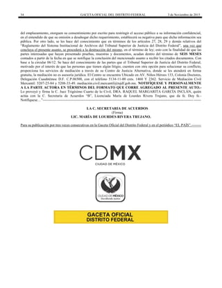 34 GACETA OFICIAL DEL DISTRITO FEDERAL 3 de Noviembre de 2015
del emplazamiento, otorguen su consentimiento por escrito para restringir el acceso público a su información confidencial,
en el entendido de que su omisión a desahogar dicho requerimiento, establecerá su negativa para que dicha información sea
pública. Por otro lado, se les hace del conocimiento que en términos de los artículos 27, 28, 29 y demás relativos del
“Reglamento del Sistema Institucional de Archivos del Tribunal Superior de Justicia del Distrito Federal”, una vez que
concluya el presente asunto, se procederá a la destrucción del mismo, en el término de ley; esto con la finalidad de que las
partes interesadas que hayan presentado pruebas, muestras y documentos, acudan dentro del término de SEIS MESES
contados a partir de la fecha en que se notifique la conclusión del mencionado asunto a recibir los citados documentos. Con
base a la circular 06/12. Se hace del conocimiento de las partes que el Tribunal Superior de Justicia del Distrito Federal,
motivado por el interés de que las personas que tienen algún litigio, cuenten con otra opción para solucionar su conflicto,
proporciona los servicios de mediación a través de su Centro de Justicia Alternativa, donde se les atenderá en forma
gratuita, la mediación no es asesoría jurídica. El Centro se encuentra Ubicado en AV. Niños Héroes 133, Colonia Doctores,
Delegación Cuauhtémoc D.F. C.P.06500, con el teléfono 5134-11-00 exts. 1460 Y 2362. Servicio de Mediación Civil
Mercantil: 5207-25-84 y 5208-33-49. mediación.civil.mercantil@tsjdf.gob.mx. NOTIFÍQUESE Y PERSONALMENTE
A LA PARTE ACTORA EN TÉRMINOS DEL FORMATO QUE CORRE AGREGADO AL PRESENTE AUTO.-
Lo proveyó y firma la C. Juez Trigésimo Cuarto de lo Civil, DRA. RAQUEL MARGARITA GARCÍA INCLÁN, quién
actúa con la C. Secretaria de Acuerdos “B”, Licenciada María de Lourdes Rivera Trujano, que da fe. Doy fe.-
Notifíquese…”-----------------------------------------------------------------------------------------------------------------------------------
LA C. SECRETARIA DE ACUERDOS
(Firma)
LIC. MARÍA DE LOURDES RIVERA TRUJANO.
Para su publicación por tres veces consecutivas en la Gaceta Oficial del Distrito Federal y en el periódico “EL PAÍS”.--------
 