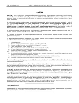 3 de Noviembre de 2015 GACETA OFICIAL DEL DISTRITO FEDERAL 35
AVISO
PRIMERO. Se da a conocer a la Administración Pública del Distrito Federal; Tribunal Superior de Justicia del Distrito Federal y
Asamblea Legislativa del Distrito Federal; Órganos Autónomos del Distrito Federal; Dependencias y Órganos Federales; así como al
público en general, los requisitos que habrán de contener los documentos para su publicación en la Gaceta Oficial del Distrito Federal,
siendo los siguientes:.
1. El documento a publicar deberá presentarse ante la Unidad Departamental de Publicaciones para su revisión, autorización y según el
caso, cotización con un mínimo de 4 días hábiles de anticipación a la fecha en que se requiera sea publicado, esto para el caso de
las publicaciones ordinarias, si se tratase de las inserciones urgentes a que hace referencia el Código Fiscal del Distrito Federal,
estas se sujetarán a la disposición de espacios que determine la citada Unidad Departamental, esto en el horario de 9:00 a 13:30
horas, acompañado de la solicitud de inserción dirigida al titular de la Dirección General Jurídica y de Estudios Legislativos.
El documento a publicar tendrá que presentarse en original legible y debidamente firmado, señalando el nombre y cargo de quien lo
suscribe, asimismo, deberá ser rubricado en todas las fojas que lo integren.
2. Tratándose de documentos que requieran publicación consecutiva, se anexarán tantos originales o copias certificadas como
publicaciones se requieran.
3. La información a publicar deberá ser grabada en disco compacto, siendo un archivo generado en procesador de texto Microsoft Word
en cualquiera de sus versiones, con las siguientes especificaciones:
I. Página tamaño carta;
II. Márgenes en página vertical: Superior 3, inferior 2, izquierdo 2 y derecho 2;
III. Márgenes en página horizontal: Superior 2, inferior 2, izquierdo 2 y derecho 3;
IV. Tipo de letra Times New Roman, tamaño 10;
V. Dejar un renglón como espacio entre cada párrafo, teniendo interlineado sencillo;
VI. No incluir ningún elemento en el encabezado o pie de página del documento;
VII. Presentar los Estados Financieros o las Tablas Numéricas en tablas generadas en Word;
VIII. Rotular el disco con el título del documento;
IX. No utilizar la función de Revisión o control de cambios, ya que al insertar el documento en la Gaceta Oficial, se generarán cuadros
de dialogo que interfieren con la elaboración del ejemplar;
X. No utilizar numeración o incisos automáticos, así como cualquier función automática en el documento; y
XI. La fecha de firma del documento a insertar deberá ser anterior a la fecha de publicación
Es importante destacar que la ortografía y contenido de los documentos publicados en la Gaceta Oficial del Distrito Federal son de estricta
responsabilidad de los solicitantes.
4. La cancelación de publicaciones en la Gaceta Oficial del Distrito Federal, deberá solicitarse por escrito, con 3 días hábiles de
anticipación a la fecha de publicación, para el caso de publicaciones ordinarias, si se trata de publicaciones urgentes, será con al menos un
día de antelación a la publicación, en el horario establecido en el segundo numeral de este aviso.
SEGUNDO. Se hace del conocimiento de la Administración Pública del Distrito Federal; Tribunal Superior de Justicia del Distrito
Federal y Asamblea Legislativa del Distrito Federal; Órganos Autónomos del Distrito Federal; Dependencias y Órganos Federales; así
como al público en general, que a partir de la primera emisión que se efectué en el año 2015, de este Órgano de Difusión Oficial, la Época
inserta en el Índice será la Décima Octava.
TERCERO. Se hace del conocimiento de la Administración Pública del Distrito Federal; Tribunal Superior de Justicia del Distrito
Federal y Asamblea Legislativa del Distrito Federal; Órganos Autónomos del Distrito Federal; Dependencias y Órganos Federales; así
como al público en general, que la publicación de la Gaceta Oficial del Distrito Federal se realizará de lunes a viernes, en días hábiles,
pudiéndose habilitar, a juicio de esta Dirección General Jurídica y de Estudios Legislativos, tantos números extraordinarios como se
requieran, así como emitir publicaciones en días inhábiles para satisfacer las necesidades del servicio.
AVISO IMPORTANTE
Las publicaciones que aparecen en la presente edición son tomadas de las fuentes (documentos originales), proporcionadas por los interesados,
por lo que la ortografía y contenido de los mismos son de estricta responsabilidad de los solicitantes.
 