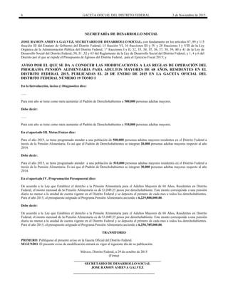 6 GACETA OFICIAL DEL DISTRITO FEDERAL 3 de Noviembre de 2015
SECRETARÍA DE DESARROLLO SOCIAL
JOSE RAMON AMIEVA GALVEZ, SECRETARIO DE DESARROLLO SOCIAL, con fundamento en los artículos 87, 89 y 115
fracción III del Estatuto de Gobierno del Distrito Federal; 15 fracción VI, 16 fracciones III y IV y 28 fracciones I y VIII de la Ley
Orgánica de la Administración Pública del Distrito Federal; 1° fracciones I y II, 32, 33, 34, 35, 36, 37, 38, 39, 40 y 41 de la Ley de
Desarrollo Social del Distrito Federal; 50, 51 ,52 y 63 del Reglamento de la Ley de Desarrollo Social del Distrito Federal; y 1, 4 y 6 del
Decreto por el que se expide el Presupuesto de Egresos del Distrito Federal, para el Ejercicio Fiscal 2015; y
AVISO POR EL QUE SE DA A CONOCER LAS MODIFICACIONES A LAS REGLAS DE OPERACIÓN DEL
PROGRAMA PENSIÓN ALIMENTARIA PARA ADULTOS MAYORES DE 68 AÑOS, RESIDENTES EN EL
DISTRITO FEDERAL 2015, PUBLICADAS EL 28 DE ENERO DE 2015 EN LA GACETA OFICIAL DEL
DISTRITO FEDERAL NÚMERO 19 TOMO I
En la Introducción, inciso c) Diagnostico dice:
…..
Para este año se tiene como meta aumentar el Padrón de Derechohabientes a 500,000 personas adultas mayores.
Debe decir:
…..
Para este año se tiene como meta aumentar el Padrón de Derechohabientes a 510,000 personas adultas mayores.
En el apartado III. Metas Físicas dice:
Para el año 2015, se tiene programado atender a una población de 500,000 personas adultas mayores residentes en el Distrito Federal a
través de la Pensión Alimentaria. Es así que el Padrón de Derechohabientes se integran 20,000 personas adultas mayores respecto al año
2014.
Debe decir:
Para el año 2015, se tiene programado atender a una población de 510,000 personas adultas mayores residentes en el Distrito Federal a
través de la Pensión Alimentaria. Es así que el Padrón de Derechohabientes se integran 30,000 personas adultas mayores respecto al año
2014.
En el apartado IV. Programación Presupuestal dice:
De acuerdo a la Ley que Establece el derecho a la Pensión Alimentaria para el Adultos Mayores de 68 Años, Residentes en Distrito
Federal, el monto mensual de la Pensión Alimentaria es de $1,049.25 pesos por derechohabiente. Este monto corresponde a una pensión
diaria no menor a la unidad de cuenta vigente en el Distrito Federal y se deposita el primero de cada mes a todos los derechohabientes.
Para el año 2015, el presupuesto asignado al Programa Pensión Alimentaria asciende a 6,229,800,000.00.
Debe decir:
De acuerdo a la Ley que Establece el derecho a la Pensión Alimentaria para el Adultos Mayores de 68 Años, Residentes en Distrito
Federal, el monto mensual de la Pensión Alimentaria es de $1,049.25 pesos por derechohabiente. Este monto corresponde a una pensión
diaria no menor a la unidad de cuenta vigente en el Distrito Federal y se deposita el primero de cada mes a todos los derechohabientes.
Para el año 2015, el presupuesto asignado al Programa Pensión Alimentaria asciende a 6,250,785,000.00.
TRANSITORIO
PRIMERO. Publíquese el presente aviso en la Gaceta Oficial del Distrito Federal.
SEGUNDO. El presente aviso de modificación entrará en vigor al siguiente día de su publicación.
México, Distrito Federal, a 29 de octubre de 2015
(Firma)
SECRETARIO DE DESARROLLO SOCIAL
JOSE RAMON AMIEVA GALVEZ
 