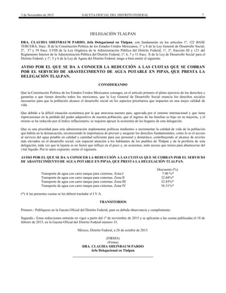 3 de Noviembre de 2015 GACETA OFICIAL DEL DISTRITO FEDERAL 7
DELEGACIÓN TLALPAN
DRA. CLAUDIA SHEINBAUM PARDO, Jefa Delegacional en Tlalpan, con fundamento en los artículos 1º, 122 BASE
TERCERA, fracc. II de la Constitución Política de los Estados Unidos Mexicanos, 1º y 8 de la Ley General de Desarrollo Social,
2º, 37 y 39 fracc. LVIII de la Ley Orgánica de la Administración Pública del Distrito Federal, 1º, 3º, fracción III y 121 del
Reglamento Interior de la Administración Pública del Distrito Federal, 1º, 6, 7 y 11 fracc. X de la Ley de Desarrollo Social para el
Distrito Federal, y 1º, 5 y 6 de la Ley de Aguas del Distrito Federal, tengo a bien emitir el siguiente.
AVISO POR EL QUE SE DA A CONOCER LA REDUCCIÓN A LAS CUOTAS QUE SE COBRAN
POR EL SERVICIO DE ABASTECIMIENTO DE AGUA POTABLE EN PIPAS, QUE PRESTA LA
DELEGACIÓN TLALPAN.
CONSIDERANDO
Que la Constitución Política de los Estados Unidos Mexicanos consagra, en el artículo primero el pleno ejercicio de los derechos y
garantías a que tienen derecho todos los mexicanos, que la Ley General de Desarrollo Social enuncia los derechos sociales
necesarios para que la población alcance el desarrollo social en los aspectos prioritarios que impacten en una mejor calidad de
vida.
Que debido a la difícil situación económica por la que atraviesa nuestro país, agravada por el entorno internacional y que tiene
repercusiones en la pérdida del poder adquisitivo de nuestra población, que el ingreso de las familias es bajo en su mayoría, y el
mismo se ha reducido por el índice inflacionario, se requiere apoyar la economía de los hogares de esta delegación.
Que es una prioridad para esta administración implementar políticas tendientes a incrementar la calidad de vida de la población
que habita en la demarcación, reconociendo la importancia de proveer y asegurar los derechos fundamentales, como lo es el acceso
al servicio del agua potable en calidad y cantidad suficiente para uso personal y doméstico, contribuyendo al alcance de niveles
más elevados en el desarrollo social, con especial atención a los habitantes de los pueblos de Tlalpan y de la periferia de esta
delegación, toda vez que la lejanía es un factor que influye en el poco y, en ocasiones, nulo acceso que tienen para abastecerse del
vital líquido. Por lo antes expuesto, emito el siguiente.
AVISO POR EL QUE SE DA A CONOCER LA REDUCCIÓN A LAS CUOTAS QUE SE COBRAN POR EL SERVICIO
DE ABASTECIMIENTO DE AGUA POTABLE EN PIPAS, QUE PRESTA LA DELEGACIÓN TLALPAN.
Descuento (%)
Transporte de agua con carro tanque para cisternas. Zona I 7.90 %*
Transporte de agua con carro tanque para cisternas. Zona II 32.04%*
Transporte de agua con carro tanque para cisternas. Zona III 32.83%*
Transporte de agua con carro tanque para cisternas. Zona IV 56.31%*
(*) A las presentes cuotas se les deberá trasladar el I.V.A.
TRANSITORIOS
Primero.- Publíquese en la Gaceta Oficial del Distrito Federal, para su debida observancia y cumplimiento.
Segundo.- Estas reducciones entrarán en vigor a partir del 1º de noviembre de 2015 y se aplicarán a las cuotas publicadas el 18 de
febrero de 2015, en la Gaceta Oficial del Distrito Federal número 33.
México, Distrito Federal, a 26 de octubre de 2015.
(FIRMA)
(Firma)
DRA. CLAUDIA SHEINBAUM PARDO
Jefa Delegacional en Tlalpan
 