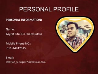 PERSONAL PROFILE
PERSONAL INFORMATION:
Name:
Asyraf Fitri Bin Shamsuddin
Mobile Phone NO.:
011-14747015
Email:
Oblivion_feraligatr75@hotmail.com
 