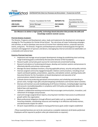 Senior	
  Manager,	
  Programs	
  &	
  Development	
  –	
  Foundation	
  for	
  FLVS	
  	
  	
  	
  	
  	
  	
  	
  	
  	
  	
  	
  	
  	
  	
  	
  	
  	
  	
  	
  	
  	
  	
  	
  	
  	
  	
  	
  	
  	
  	
  	
  	
  	
  	
  	
  	
  	
  	
  	
  	
  Page	
  1	
  of	
  4	
   New	
  (06/2014)	
  
JOB	
  DESCRIPTION:	
  DIRECTOR,	
  PROGRAMS	
  AND	
  DEVELOPMENT	
  –	
  FOUNDATION	
  FOR	
  FLVS	
  
	
  
	
  
DEPARTMENT:	
   Finance-­‐	
  Foundation	
  for	
  FLVS	
   REPORTS	
  TO:	
  
Executive	
  Director,	
  
Foundation	
  for	
  FLVS	
  
JOB	
  CLASS:	
   Senior	
  Manager	
   PAY	
  GRADE:	
   20	
  
EXEMPT	
  STATUS:	
   Exempt	
   DATE:	
   6/18/2014	
  
	
  
Our	
  Mission	
  is	
  to	
  deliver	
  a	
  high	
  quality,	
  technology-­‐based	
  education	
  that	
  provides	
  the	
  skills	
  and	
  
knowledge	
  students	
  need	
  for	
  success.	
  
POSITION	
  GENERAL	
  SUMMARY:	
  
The	
  Director,	
  Programs	
  and	
  Development,	
  plans,	
  leads	
  and	
  implements	
  the	
  development	
  and	
  program	
  
strategy	
  for	
  The	
  Foundation	
  for	
  Florida	
  Virtual	
  School.	
  	
  The	
  role	
  drives	
  all	
  major	
  fundraising	
  campaigns	
  
and	
  activities,	
  as	
  well	
  as	
  develops	
  new	
  sources	
  of	
  income	
  from	
  individual	
  donors,	
  corporate	
  sponsors,	
  
events,	
  and	
  grants.	
  	
  The	
  Director,	
  Programs	
  and	
  Development	
  achieves	
  fundraising	
  goals	
  through	
  the	
  
outreach	
  and	
  engagement	
  of	
  sponsors	
  and	
  donors,	
  leveraging	
  key	
  internal	
  and	
  external	
  stakeholders	
  on	
  
a	
  statewide	
  and	
  national	
  level.	
  
	
  
ESSENTIAL	
  POSITION	
  FUNCTIONS:	
  
• Implement	
  and	
  manage	
  annual	
  prospect	
  development	
  strategy	
  by	
  establishing	
  short	
  and	
  long	
  
range	
  fundraising	
  goals	
  as	
  directed	
  by	
  the	
  Executive	
  Director	
  of	
  the	
  Foundation	
  
• Research	
  public	
  and	
  private	
  grant	
  sources	
  for	
  restricted	
  and	
  unrestricted	
  funding	
  
• Research	
  and	
  advise	
  on	
  fundraising	
  techniques;	
  develop	
  and	
  maintain	
  systems	
  and	
  processes	
  to	
  
effectively	
  identify	
  and	
  achieve	
  revenue	
  goals	
  
• Manage	
  the	
  donor	
  database	
  functions,	
  ensuring	
  applicable	
  privacy,	
  security	
  and	
  quality	
  controls	
  	
  
• Oversee	
  assigned	
  community	
  engagement/public	
  relations	
  communications,	
  including	
  annual	
  
reports	
  and	
  board	
  updates,	
  presentations,	
  speeches,	
  and	
  website	
  content,	
  working	
  closely	
  with	
  
Executive	
  Director	
  for	
  the	
  Foundation	
  on	
  board	
  development	
  and	
  execution	
  of	
  all	
  
communications	
  related	
  to	
  board	
  meetings	
  
• Cultivate	
  donors	
  by	
  producing	
  specialized	
  communications	
  and	
  scheduling	
  and	
  attending	
  in-­‐
person	
  visits;	
  manage	
  major	
  gifts	
  and	
  planned	
  giving	
  contributions	
  and	
  monitor	
  donor	
  activities	
  	
  
• Oversee	
  and	
  maintain	
  accurate	
  bookkeeping	
  of	
  all	
  finance	
  initiatives,	
  including	
  budget	
  reporting	
  
and	
  accounts	
  receivables/payables	
  in	
  compliance	
  with	
  FLVS	
  policy	
  and	
  applicable	
  state	
  and	
  
federal	
  laws	
  and	
  regulations	
  
• Cultivate	
  a	
  collaborative	
  working	
  environment	
  that	
  encourages	
  communication,	
  innovation,	
  and	
  
refinement	
  of	
  strategies	
  and	
  processes	
  
• Lead	
  and	
  manage	
  assigned	
  direct	
  reports,	
  ensuring	
  team	
  members	
  have	
  access	
  to	
  professional	
  
growth	
  within	
  the	
  organization	
  
• Meet	
  professional	
  obligations	
  through	
  efficient	
  work	
  habits	
  such	
  as,	
  meeting	
  deadlines,	
  
honoring	
  schedules,	
  coordinating	
  resources	
  and	
  meetings	
  in	
  an	
  effective	
  and	
  timely	
  manner,	
  
and	
  demonstrate	
  respect	
  for	
  others	
  
• All	
  work	
  responsibilities	
  are	
  subject	
  to	
  having	
  performance	
  goals	
  and/or	
  targets	
  established	
  
	
  
	
  (These	
  essential	
  functions	
  are	
  not	
  to	
  be	
  construed	
  as	
  a	
  complete	
  statement	
  of	
  all	
  duties	
  performed.	
  
Employees	
  will	
  be	
  required	
  to	
  perform	
  other	
  job	
  related	
  duties	
  as	
  required.)	
  
	
  
	
  
 