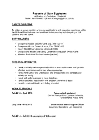 Resume of Gary Eggleston
100 Burton rd, Castletown, WA 6450
Phone: 0417 998 022 | Email: Katiegaz@yahoo.com.au
CAREER OBJECTIVE
To obtain a secure position where my qualifications and extensive experience within
the Drill and Blast industry can be utilised in the planning and designing of drill
patterns and shot layout.
CERTIFICATIONS
• Dangerous Goods Security Card, Exp. 29/07/2019
• Dangerous Goods Driver’s licence, Exp. 07/04/2020
• Heavy Rigid Drivers Licence (obtained 2008)
• Occupational Health and Safety Construction Induction (White Card)
• Western Australian Shotfirer license (expired)
PERSONAL ATTRIBUTES
• I work positively and co-operatively within a team environment and provide
effective supervision on the shot when appropriate
• I am a hard worker and understand, and amalgamate new concepts and
techniques easily
• I work well under pressure to meet deadlines
• I am an accurate, neat worker with excellent attention to detail
• I am Occupational Health and Safety educated
WORK EXPERIENCE
Feb 2016 – April 2016 Process tech assistant
Got’em Pumps/ First Quantum Minerals,
Ravensthorpe Nickle mine
July 2014 – Feb 2016 Merchandise Sales Support Officer
Landmark Operations Ltd, Esperance
Feb 2014 – July 2014- unemployed/ Jobseeker
 