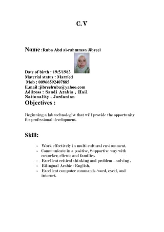 C.V
Name :Ruba Abd al-rahmman Jibreel
Date of birth : 19/5/1983
Material status : Married
Mob : 00966592407885
E.mail :jibreelruba@yahoo.com
Address : Saudi Arabia , Hail
Nationality : Jordanian
Objectives :
Beginning a lab technologist that will provide the opportunity
for professional development.
Skill:
- Work effectively in multi cultural environment.
- Communicate in a positive, Supportive way with
coworker, clients and families.
- Excellent critical thinking and problem – solving .
- Bilingual Arabic / English.
- Excellent computer commands /word, excel, and
internet.
 